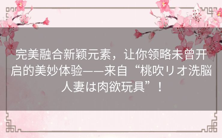 完美融合新颖元素，让你领略未曾开启的美妙体验——来自“桃吹リオ洗脳人妻は肉欲玩具”！