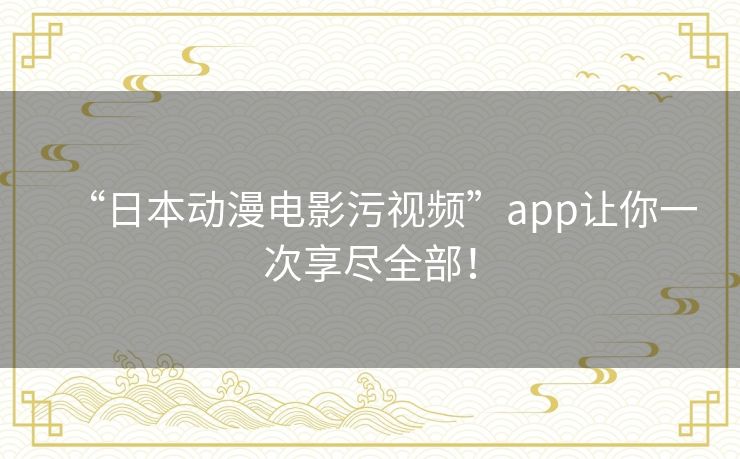 “日本动漫电影污视频”app让你一次享尽全部! “日本动漫电影污视频”app让你一次享尽全部!