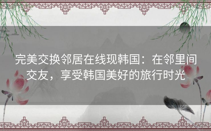 完美交换邻居在线现韩国:在邻里间交友,享受韩国美好的旅行时光 完美交换邻居在线现韩国:在邻里间交友,享受韩国美好的旅行时光