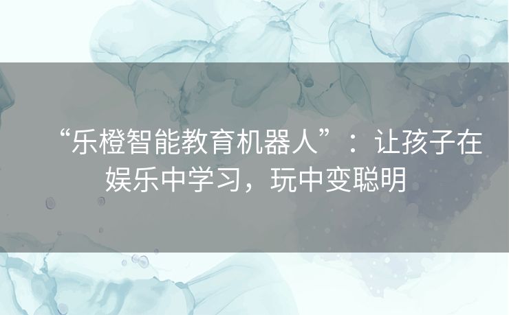“乐橙智能教育机器人”:让孩子在娱乐中学习,玩中变聪明 “乐橙智能教育机器人”:让孩子在娱乐中学习,玩中变聪明
