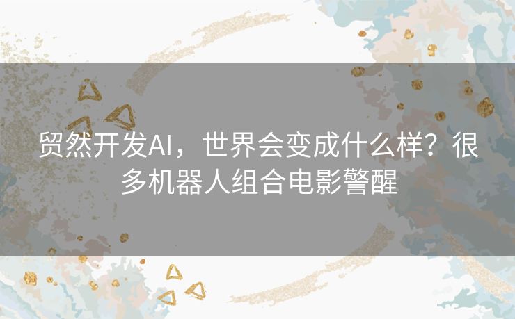 贸然开发AI,世界会变成什么样?很多机器人组合电影警醒 贸然开发AI,世界会变成什么样?很多机器人组合电影警醒