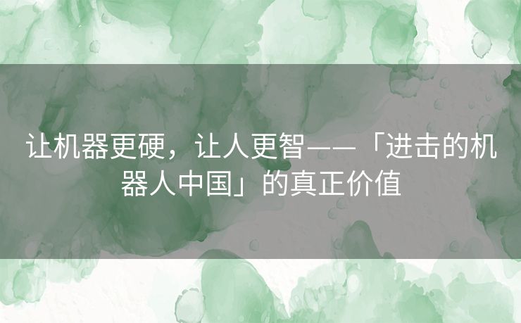 让机器更硬,让人更智——「进击的机器人中国」的真正价值 让机器更硬,让人更智——「进击的机器人中国」的真正价值