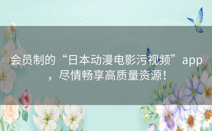 会员制的“日本动漫电影污视频”app,尽情畅享高质量资源! 会员制的“日本动漫电影污视频”app,尽情畅享高质量资源!