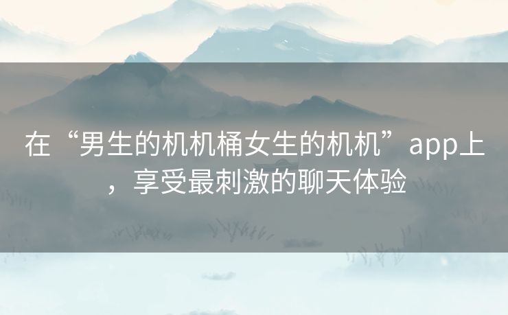 在“男生的机机桶女生的机机”app上,享受最刺激的聊天体验 在“男生的机机桶女生的机机”app上,享受最刺激的聊天体验