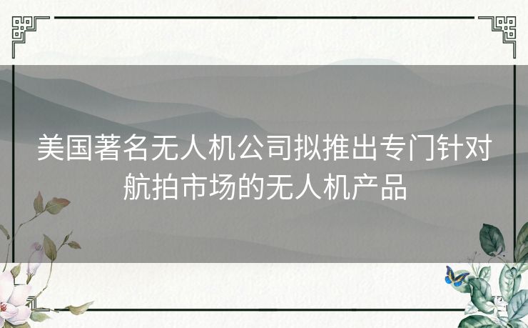美国著名无人机公司拟推出专门针对航拍市场的无人机产品 美国著名无人机公司拟推出专门针对航拍市场的无人机产品