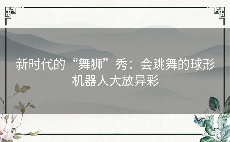 新时代的“舞狮”秀:会跳舞的球形机器人大放异彩 新时代的“舞狮”秀:会跳舞的球形机器人大放异彩