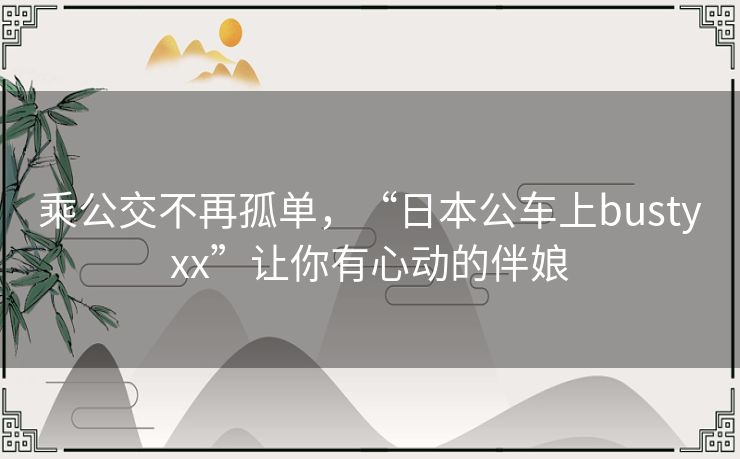 乘公交不再孤单,“日本公车上bustyxx”让你有心动的伴娘 乘公交不再孤单,“日本公车上bustyxx”让你有心动的伴娘