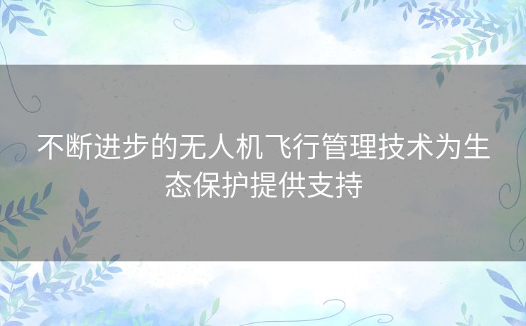 不断进步的无人机飞行管理技术为生态保护提供支持 不断进步的无人机飞行管理技术为生态保护提供支持