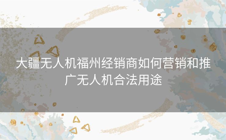 大疆无人机福州经销商如何营销和推广无人机合法用途 大疆无人机福州经销商如何营销和推广无人机合法用途