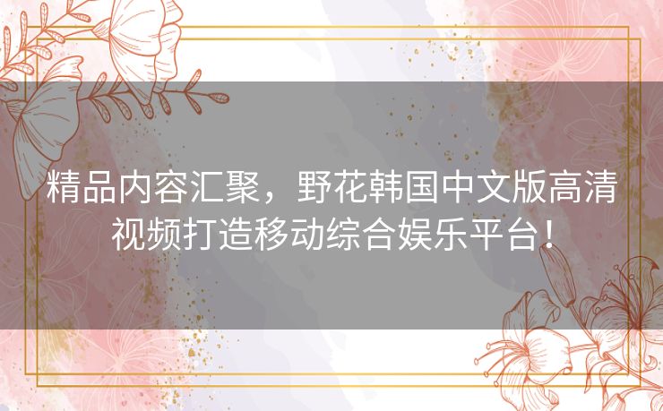 精品内容汇聚,野花韩国中文版高清视频打造移动综合娱乐平台! 精品内容汇聚,野花韩国中文版高清视频打造移动综合娱乐平台!