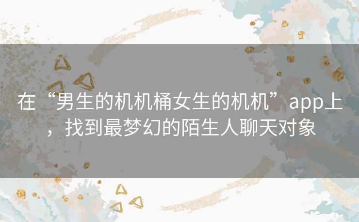 在“男生的机机桶女生的机机”app上，找到最梦幻的陌生人聊天对象