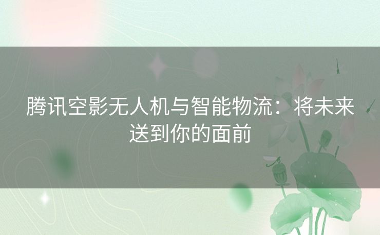 腾讯空影无人机与智能物流:将未来送到你的面前 腾讯空影无人机与智能物流:将未来送到你的面前