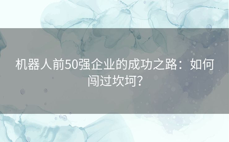 机器人前50强企业的成功之路:如何闯过坎坷? 机器人前50强企业的成功之路:如何闯过坎坷?