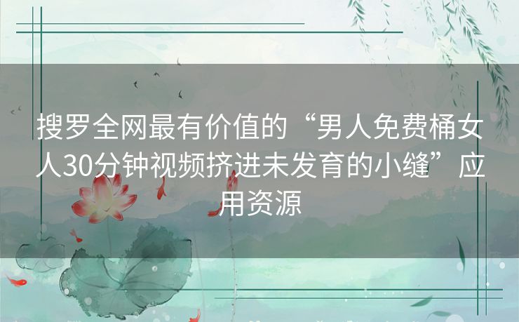 搜罗全网最有价值的“男人免费桶女人30分钟视频挤进未发育的小缝”应用资源 搜罗全网最有价值的“男人免费桶女人30分钟视频挤进未发育的小缝”应用资源