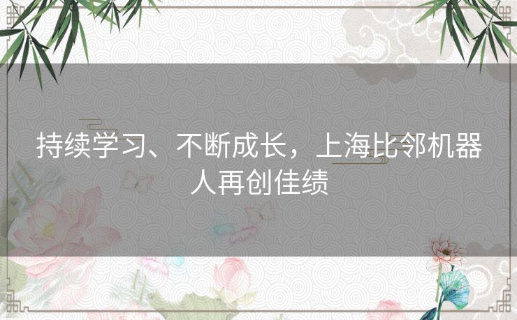 持续学习、不断成长,上海比邻机器人再创佳绩 持续学习、不断成长,上海比邻机器人再创佳绩