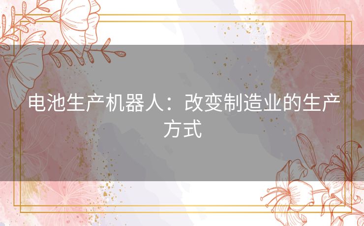 电池生产机器人:改变制造业的生产方式 电池生产机器人:改变制造业的生产方式