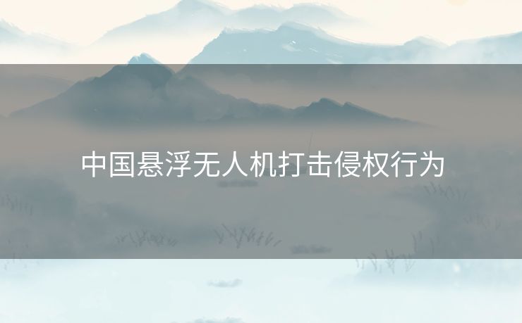 中国悬浮无人机打击侵权行为 中国悬浮无人机打击侵权行为