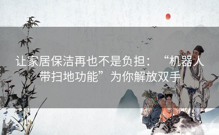 让家居保洁再也不是负担:“机器人带扫地功能”为你解放双手 让家居保洁再也不是负担:“机器人带扫地功能”为你解放双手