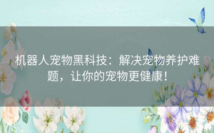 机器人宠物黑科技:解决宠物养护难题,让你的宠物更健康! 机器人宠物黑科技:解决宠物养护难题,让你的宠物更健康!