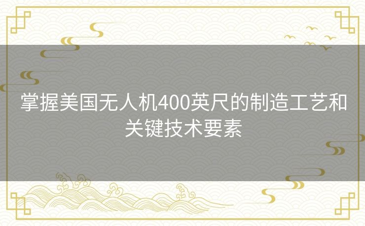 掌握美国无人机400英尺的制造工艺和关键技术要素 掌握美国无人机400英尺的制造工艺和关键技术要素