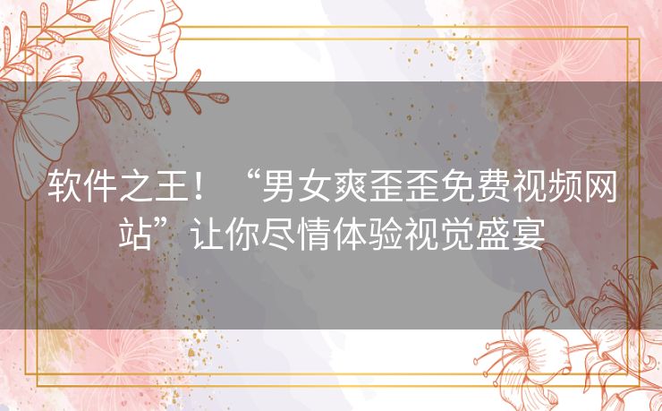 软件之王！“男女爽歪歪免费视频网站”让你尽情体验视觉盛宴