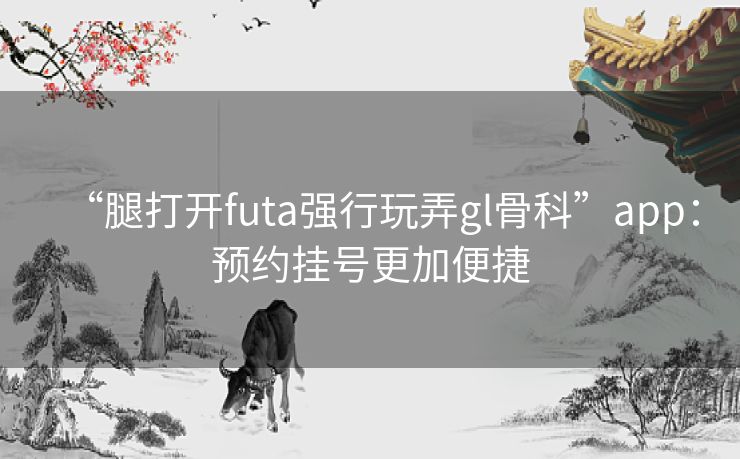 “腿打开futa强行玩弄gl骨科”app:预约挂号更加便捷 “腿打开futa强行玩弄gl骨科”app:预约挂号更加便捷