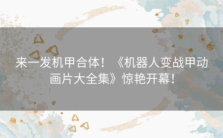 来一发机甲合体！《机器人变战甲动画片大全集》惊艳开幕！