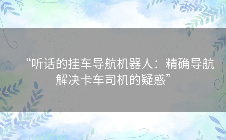 “听话的挂车导航机器人:精确导航解决卡车司机的疑惑” “听话的挂车导航机器人:精确导航解决卡车司机的疑惑”