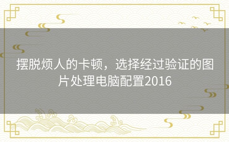 摆脱烦人的卡顿,选择经过验证的图片处理电脑配置2016 摆脱烦人的卡顿,选择经过验证的图片处理电脑配置2016