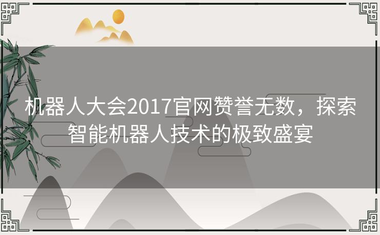 机器人大会2017官网赞誉无数,探索智能机器人技术的极致盛宴 机器人大会2017官网赞誉无数,探索智能机器人技术的极致盛宴