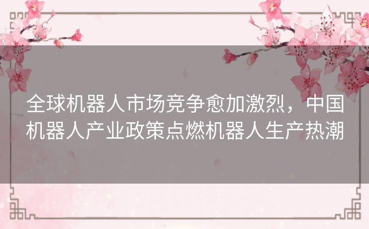 全球机器人市场竞争愈加激烈,中国机器人产业政策点燃机器人生产热潮 全球机器人市场竞争愈加激烈,中国机器人产业政策点燃机器人生产热潮