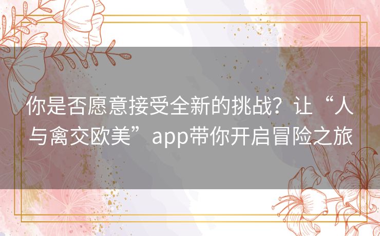 你是否愿意接受全新的挑战?让“人与禽交欧美”app带你开启冒险之旅 你是否愿意接受全新的挑战?让“人与禽交欧美”app带你开启冒险之旅
