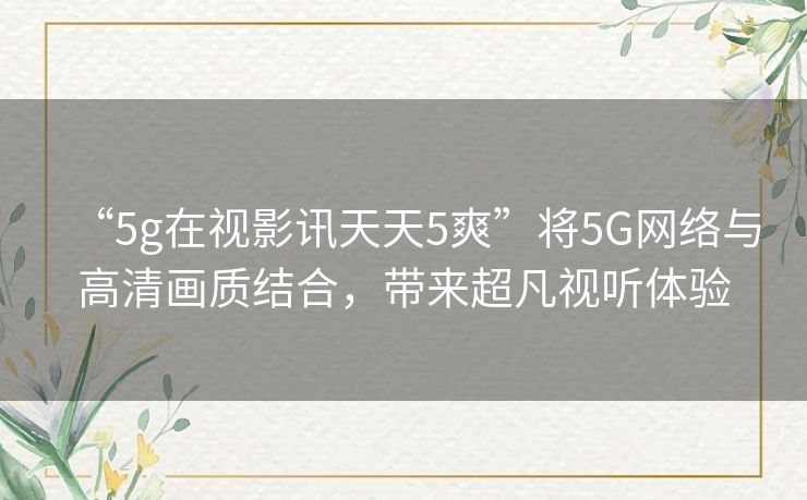 “5g在视影讯天天5爽”将5G网络与高清画质结合,带来超凡视听体验 “5g在视影讯天天5爽”将5G网络与高清画质结合,带来超凡视听体验