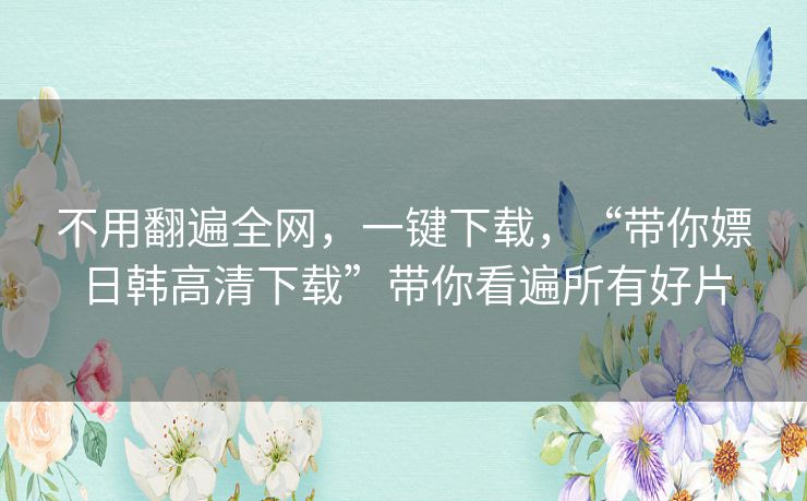 不用翻遍全网，一键下载，“带你嫖日韩高清下载”带你看遍所有好片