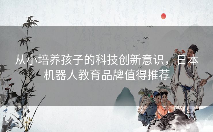 从小培养孩子的科技创新意识,日本机器人教育品牌值得推荐 从小培养孩子的科技创新意识,日本机器人教育品牌值得推荐