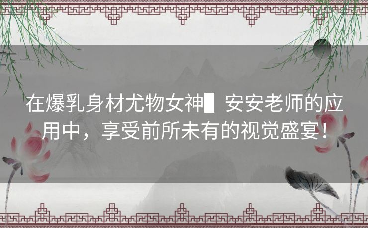 在爆乳身材尤物女神▌安安老师的应用中,享受前所未有的视觉盛宴! 在爆乳身材尤物女神▌安安老师的应用中,享受前所未有的视觉盛宴!