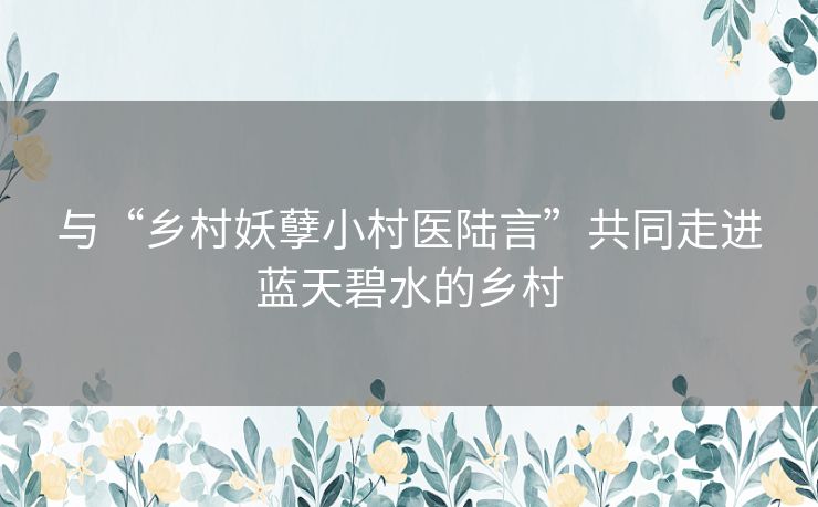 与“乡村妖孽小村医陆言”共同走进蓝天碧水的乡村 与“乡村妖孽小村医陆言”共同走进蓝天碧水的乡村