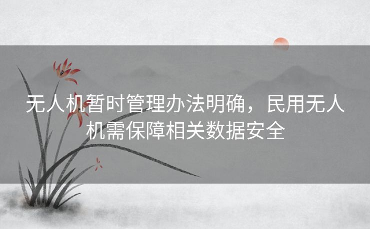 无人机暂时管理办法明确,民用无人机需保障相关数据安全 无人机暂时管理办法明确,民用无人机需保障相关数据安全