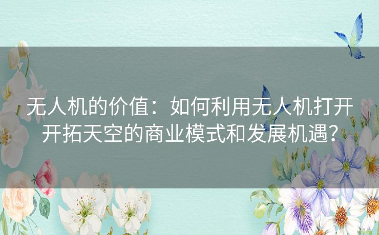 无人机的价值:如何利用无人机打开开拓天空的商业模式和发展机遇? 无人机的价值:如何利用无人机打开开拓天空的商业模式和发展机遇?
