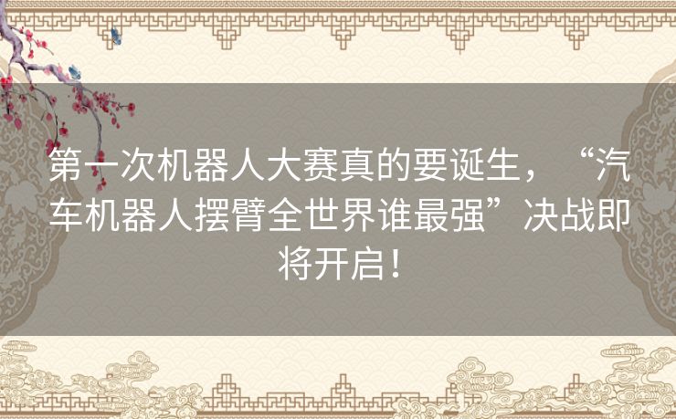 第一次机器人大赛真的要诞生，“汽车机器人摆臂全世界谁最强”决战即将开启！