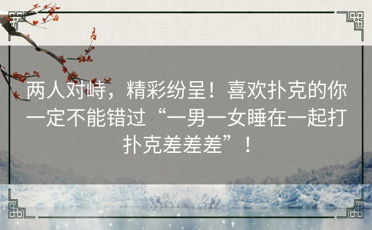 两人对峙,精彩纷呈!喜欢扑克的你一定不能错过“一男一女睡在一起打扑克差差差”! 两人对峙,精彩纷呈!喜欢扑克的你一定不能错过“一男一女睡在一起打扑克差差差”!