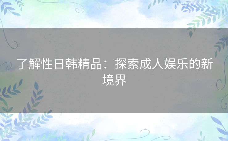 了解性日韩精品:探索成人娱乐的新境界 了解性日韩精品:探索成人娱乐的新境界