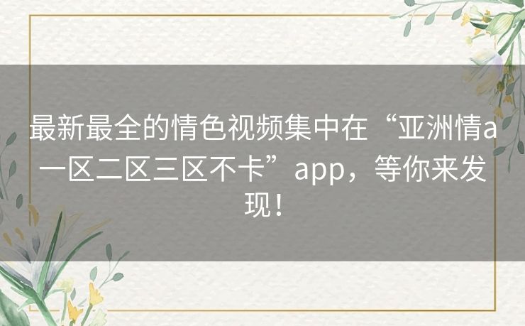 最新最全的情色视频集中在“亚洲情a一区二区三区不卡”app，等你来发现！