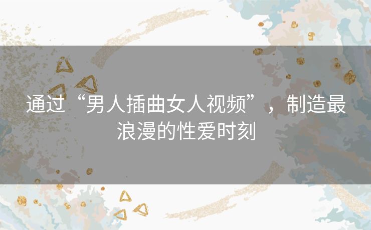 通过“男人插曲女人视频”，制造最浪漫的性爱时刻