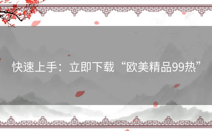 快速上手:立即下载“欧美精品99热” 快速上手:立即下载“欧美精品99热”