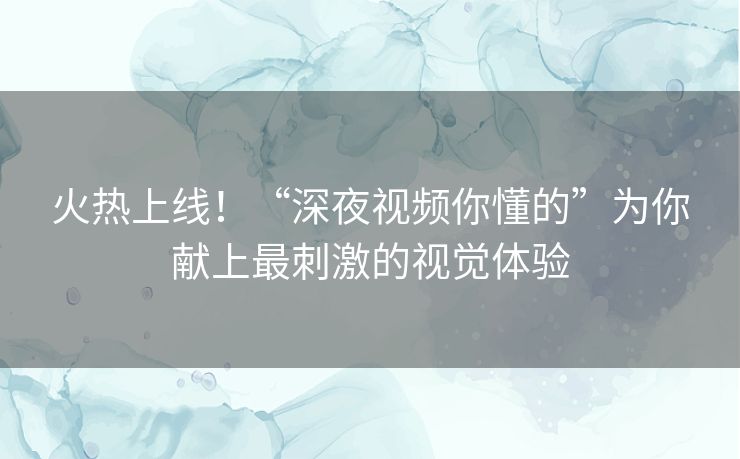 火热上线!“深夜视频你懂的”为你献上最刺激的视觉体验 火热上线!“深夜视频你懂的”为你献上最刺激的视觉体验