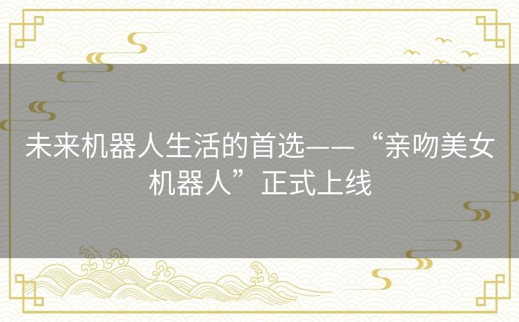 未来机器人生活的首选——“亲吻美女机器人”正式上线 未来机器人生活的首选——“亲吻美女机器人”正式上线