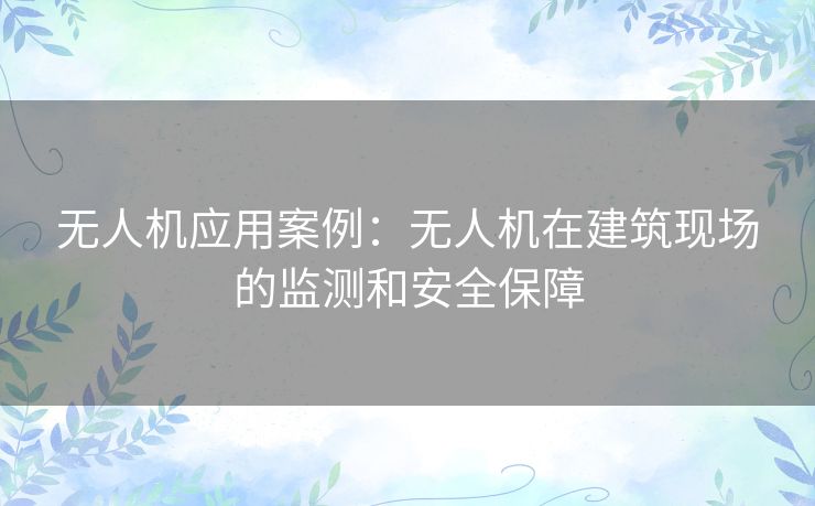 无人机应用案例:无人机在建筑现场的监测和安全保障 无人机应用案例:无人机在建筑现场的监测和安全保障