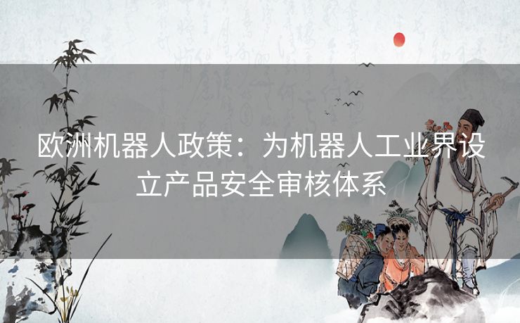 欧洲机器人政策:为机器人工业界设立产品安全审核体系 欧洲机器人政策:为机器人工业界设立产品安全审核体系