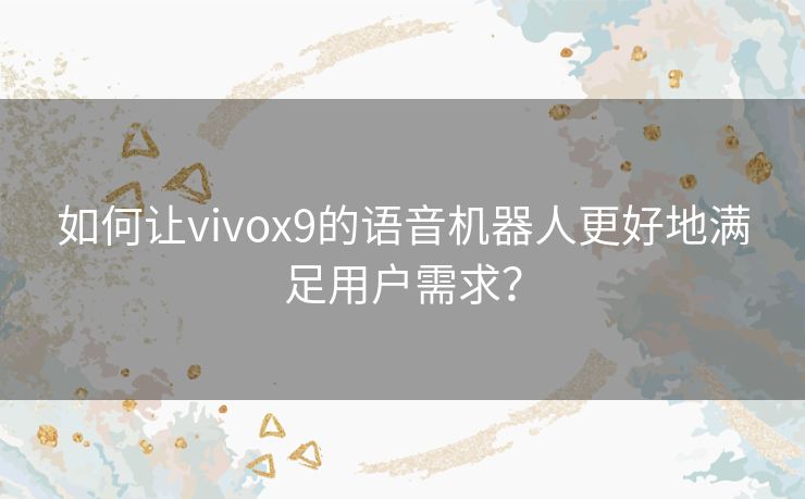 如何让vivox9的语音机器人更好地满足用户需求? 如何让vivox9的语音机器人更好地满足用户需求?